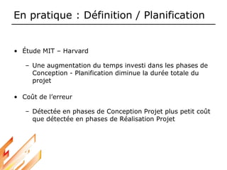 En pratique : Définition / Planification
• Étude MIT – Harvard
– Une augmentation du temps investi dans les phases de
Conception - Planification diminue la durée totale du
projet
• Coût de l’erreur
– Détectée en phases de Conception Projet plus petit coût
que détectée en phases de Réalisation Projet
 