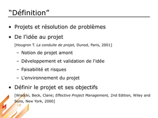 “Définition”
• Projets et résolution de problèmes
• De l’idée au projet
[Hougron T. La conduite de projet, Dunod, Paris, 2001]
– Notion de projet amont
– Développement et validation de l'idée
– Faisabilité et risques
– L'environnement du projet
• Définir le projet et ses objectifs
[Wisocki, Beck, Clane; Effective Project Management, 2nd Edition, Wiley and
Sons, New York, 2000]
 