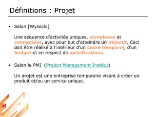 Définitions : Projet
• Selon [Wysocki]
Une séquence d’activités uniques, complexes et
connectées, avec pour but d’atteindre un objectif. Ceci
doit être réalisé à l’intérieur d’un cadre temporel, d’un
budget et en respect de spécifications.
• Selon le PMI (Project Management Institut)
Un projet est une entreprise temporaire visant à créer un
produit et/ou un service unique.
 