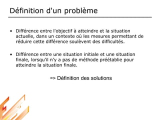 Définition d'un problème
• Différence entre l'objectif à atteindre et la situation
actuelle, dans un contexte où les mesures permettant de
réduire cette différence soulèvent des difficultés.
• Différence entre une situation initiale et une situation
finale, lorsqu'il n'y a pas de méthode préétablie pour
atteindre la situation finale.
=> Définition des solutions
 