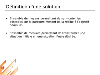 Définition d'une solution
• Ensemble de moyens permettant de surmonter les
obstacles sur le parcours menant de la réalité à l'objectif
poursuivi.
• Ensemble de mesures permettant de transformer une
situation initiale en une situation finale désirée.
 