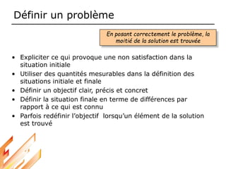Définir un problème
• Expliciter ce qui provoque une non satisfaction dans la
situation initiale
• Utiliser des quantités mesurables dans la définition des
situations initiale et finale
• Définir un objectif clair, précis et concret
• Définir la situation finale en terme de différences par
rapport à ce qui est connu
• Parfois redéfinir l’objectif lorsqu’un élément de la solution
est trouvé
En posant correctement le problème, la
moitié de la solution est trouvée
 