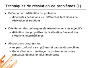 Techniques de résolution de problèmes (I)
• Définition et redéfinition du problème
– différentes définitions => différentes techniques de
résolution et solutions
• Orientation des techniques de résolution vers les objectifs
– définition des propriétés de la situation finale et des
situations intermédiaires
• Abstractions progressives
– ne pas confondre symptômes et causes du problème
– Généralisations : envisager le problème dans des
contextes de plus en plus importants
 