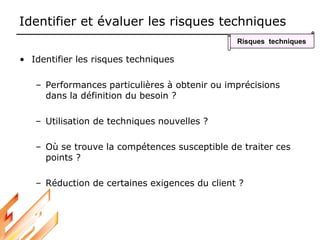 Identifier et évaluer les risques techniques
• Identifier les risques techniques
– Performances particulières à obtenir ou imprécisions
dans la définition du besoin ?
– Utilisation de techniques nouvelles ?
– Où se trouve la compétences susceptible de traiter ces
points ?
– Réduction de certaines exigences du client ?
Risques techniques
 