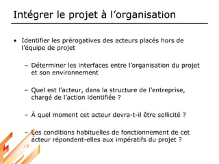 Intégrer le projet à l’organisation
• Identifier les prérogatives des acteurs placés hors de
l’équipe de projet
– Déterminer les interfaces entre l’organisation du projet
et son environnement
– Quel est l’acteur, dans la structure de l’entreprise,
chargé de l’action identifiée ?
– À quel moment cet acteur devra-t-il être sollicité ?
– Les conditions habituelles de fonctionnement de cet
acteur répondent-elles aux impératifs du projet ?
 