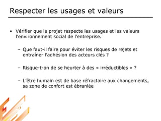Respecter les usages et valeurs
• Vérifier que le projet respecte les usages et les valeurs
l’environnement social de l’entreprise.
– Que faut-il faire pour éviter les risques de rejets et
entraîner l’adhésion des acteurs clés ?
– Risque-t-on de se heurter à des « irréductibles » ?
– L’être humain est de base réfractaire aux changements,
sa zone de confort est ébranlée
 