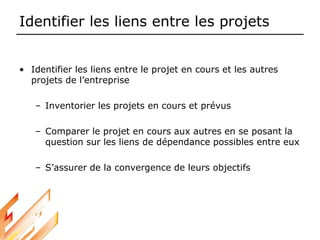 Identifier les liens entre les projets
• Identifier les liens entre le projet en cours et les autres
projets de l’entreprise
– Inventorier les projets en cours et prévus
– Comparer le projet en cours aux autres en se posant la
question sur les liens de dépendance possibles entre eux
– S’assurer de la convergence de leurs objectifs
 