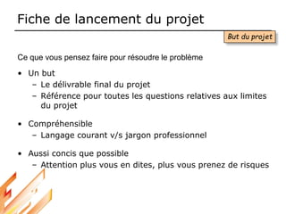 Fiche de lancement du projet
• Un but
– Le délivrable final du projet
– Référence pour toutes les questions relatives aux limites
du projet
• Compréhensible
– Langage courant v/s jargon professionnel
• Aussi concis que possible
– Attention plus vous en dites, plus vous prenez de risques
But du projet
Ce que vous pensez faire pour résoudre le problème
 