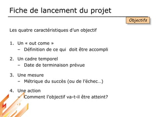 Fiche de lancement du projet
1. Un « out come »
– Définition de ce qui doit être accompli
2. Un cadre temporel
– Date de terminaison prévue
3. Une mesure
– Métrique du succès (ou de l’échec…)
4. Une action
– Comment l’objectif va-t-il être atteint?
Les quatre caractéristiques d’un objectif
Objectifs
 