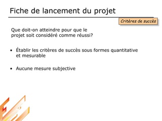 Fiche de lancement du projet
Critères de succès
Que doit-on atteindre pour que le
projet soit considéré comme réussi?
• Établir les critères de succès sous formes quantitative
et mesurable
• Aucune mesure subjective
 