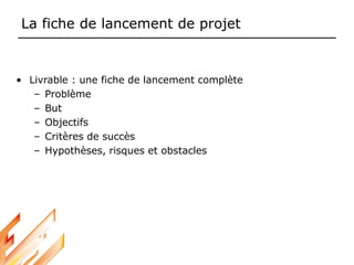 La fiche de lancement de projet
• Livrable : une fiche de lancement complète
– Problème
– But
– Objectifs
– Critères de succès
– Hypothèses, risques et obstacles
 