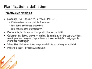 Planification : définition
• Modéliser sous forme d'un réseau P.E.R.T.
– l'ensemble des activités à réaliser
– les liens entre ces activités
– les contraintes extérieures
• Evaluer la durée ou la charge de chaque activité
• Calculer les dates prévisionnelles de réalisation de ces activités,
ainsi que les marges disponibles sur ces activités : dégager le
CHEMIN CRITIQUE
• Identifier clairement les responsabilités sur chaque activité
• Mettre à jour : processus itératif
DIAGRAMME DE P.E.R.T
 