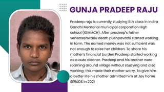 Pradeep raju is currently studying 8th class in Indira
Gandhi Memorial municipal corporation High
school (IGMMCH). After pradeep’s father
venkateshwarlu death pushpavathi started working
in farm. The earned money was not sufficient was
not enough to raise her children. To share his
mother’s financial burden Pradeep started working
as a auto cleaner. Pradeep and his brother were
roaming around village without studying and also
working; this made their mother worry. To give him
a better life his mother admitted him at Joy home
SERUDS in 2021
GUNJA PRADEEP RAJU
 