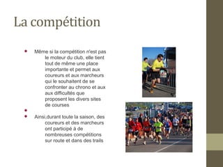 La compétition 
 Même si la compétition n'est pas 
le moteur du club, elle tient 
tout de même une place 
importante et permet aux 
coureurs et aux marcheurs 
qui le souhaitent de se 
confronter au chrono et aux 
aux difficultés que 
proposent les divers sites 
de courses 
 
 Ainsi,durant toute la saison, des 
coureurs et des marcheurs 
ont participé à de 
nombreuses compétitions 
sur route et dans des trails 
 