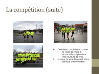 La compétition (suite) 
 Certaines compétitions comme 
le relais de l'Hers à 
Aucamville ont permis à 
des coureurs de tous 
 niveaux de vivre l'intensité d'une 
épreuve chronométrée 
 