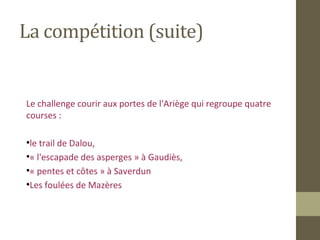 La compétition (suite) 
Le challenge courir aux portes de l'Ariège qui regroupe quatre 
courses : 
●le trail de Dalou, 
●« l'escapade des asperges » à Gaudiès, 
●« pentes et côtes » à Saverdun 
●Les foulées de Mazères 
 