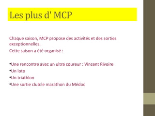 Les plus d' MCP 
Chaque saison, MCP propose des activités et des sorties 
exceptionnelles. 
Cette saison a été organisé : 
●Une rencontre avec un ultra coureur : Vincent Rivoire 
●Un loto 
●Un triathlon 
●Une sortie club:le marathon du Médoc 
 