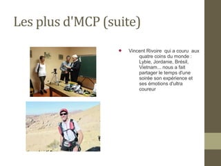 Les plus d'MCP (suite) 
 Vincent Rivoire qui a couru aux 
quatre coins du monde : 
Lybie, Jordanie, Brésil, 
Vietnam... nous a fait 
partager le temps d'une 
soirée son expérience et 
ses émotions d'ultra 
coureur 
 
