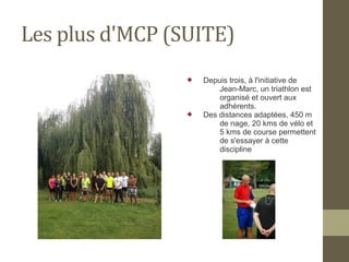 Les plus d'MCP (SUITE) 
 Depuis trois, à l'initiative de 
Jean-Marc, un triathlon est 
organisé et ouvert aux 
adhérents. 
 Des distances adaptées, 450 m 
de nage, 20 kms de vélo et 
5 kms de course permettent 
de s'essayer à cette 
discipline 
 