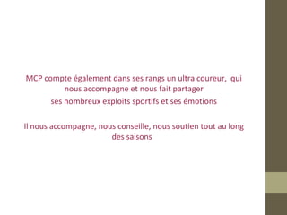 MCP compte également dans ses rangs un ultra coureur, qui 
nous accompagne et nous fait partager 
ses nombreux exploits sportifs et ses émotions 
Il nous accompagne, nous conseille, nous soutien tout au long 
des saisons 
 