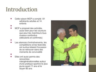 Introduction 
 Cette saison MCP a compté 81 
adhérents adultes et 14 
enfants 
 
 MCP a proposé des activités, 
aussi bien pour les coureurs 
que pour les marcheurs tous 
niveaux confondus 
(débutants et confirmés) 
 
 Les séances d’entraînements, les 
compétitions et les festivités 
ont surtout étaient l'occasion 
de se retrouver dans des 
moments de convivialité 
 
 Elles ont aussi permis des 
rencontres 
intergénérationnelles autour 
d'une pratique sportive le plus 
jeune ayant 11 ans et le 
doyen 80 ans 
 