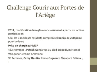 Challenge Courir aux Portes de 
l’Ariège 
2012, modification du règlement classement à partir de la 1ere 
participation 
Seul les 3 meilleurs résultats comptent et bonus de 250 point 
pour la 4eme 
Prise en charge par MCP 
482 Hommes , Patrick Goncalves au pied du podium (4eme) 
Vainqueur Jérôme Amathieu 
98 Femmes, Cathy Dardier 2eme Gagnante Chaabani Fatima, , 
• 
 