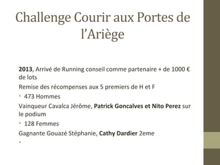 Challenge Courir aux Portes de 
l’Ariège 
2013, Arrivé de Running conseil comme partenaire + de 1000 € 
de lots 
Remise des récompenses aux 5 premiers de H et F 
• 473 Hommes 
Vainqueur Cavalca Jérôme, Patrick Goncalves et Nito Perez sur 
le podium 
• 128 Femmes 
Gagnante Gouazé Stéphanie, Cathy Dardier 2eme 
• 
 