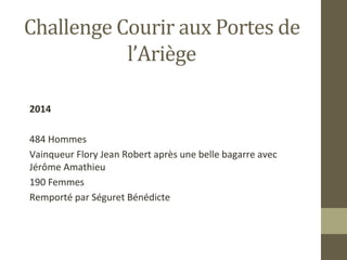 Challenge Courir aux Portes de 
l’Ariège 
2014 
484 Hommes 
Vainqueur Flory Jean Robert après une belle bagarre avec 
Jérôme Amathieu 
190 Femmes 
Remporté par Séguret Bénédicte 
 