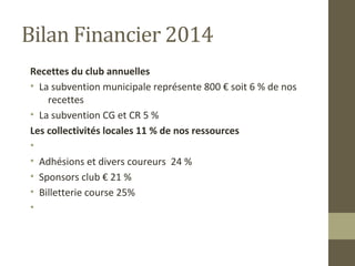 Bilan Financier 2014 
Recettes du club annuelles 
• La subvention municipale représente 800 € soit 6 % de nos 
recettes 
• La subvention CG et CR 5 % 
Les collectivités locales 11 % de nos ressources 
• 
• Adhésions et divers coureurs 24 % 
• Sponsors club € 21 % 
• Billetterie course 25% 
• 
 