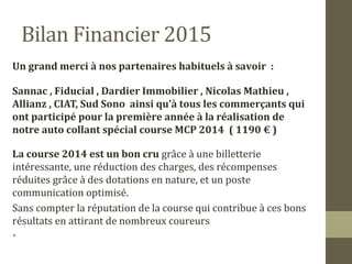 Bilan Financier 2015 
Un grand merci à nos partenaires habituels à savoir : 
Sannac , Fiducial , Dardier Immobilier , Nicolas Mathieu , 
Allianz , CIAT, Sud Sono ainsi qu’à tous les commerçants qui 
ont participé pour la première année à la réalisation de 
notre auto collant spécial course MCP 2014 ( 1190 € ) 
La course 2014 est un bon cru grâce à une billetterie 
intéressante, une réduction des charges, des récompenses 
réduites grâce à des dotations en nature, et un poste 
communication optimisé. 
Sans compter la réputation de la course qui contribue à ces bons 
résultats en attirant de nombreux coureurs 
• 
 