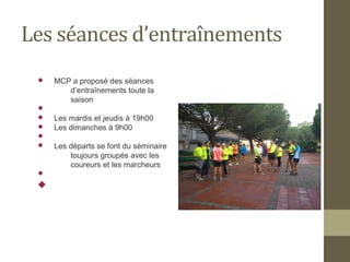 Les séances d’entraînements 
 MCP a proposé des séances 
d’entraînements toute la 
saison 
 
 Les mardis et jeudis à 19h00 
 Les dimanches à 9h00 
 
 Les départs se font du séminaire 
toujours groupés avec les 
coureurs et les marcheurs 
 
 
 