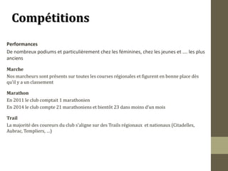 CCoommppééttiittiioonnss 
Performances 
De nombreux podiums et particulièrement chez les féminines, chez les jeunes et …. les plus 
anciens 
Marche 
Nos marcheurs sont présents sur toutes les courses régionales et figurent en bonne place dès 
qu’il y a un classement 
Marathon 
En 2011 le club comptait 1 marathonien 
En 2014 le club compte 21 marathoniens et bientôt 23 dans moins d’un mois 
Trail 
La majorité des coureurs du club s’aligne sur des Trails régionaux et nationaux (Citadelles, 
Aubrac, Templiers, …) 
 