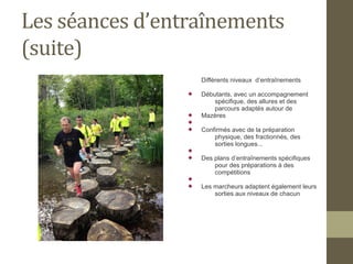 Les séances d’entraînements 
(suite) 
Différents niveaux d’entraînements 
 Débutants, avec un accompagnement 
spécifique, des allures et des 
parcours adaptés autour de 
 Mazères 
 
 Confirmés avec de la préparation 
physique, des fractionnés, des 
sorties longues... 
 
 Des plans d’entraînements spécifiques 
pour des préparations à des 
compétitions 
 
 Les marcheurs adaptent également leurs 
sorties aux niveaux de chacun 
 