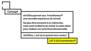 Concept
AirOfﬁce permet aux FreeWorkers®
une nouvelle expérience du travail.
Ne plus être enraciné à un même lieu
mais avoir la liberté de choisir le cadre idéal
pour réaliser son activité professionnelle.
AirOfﬁce, c’est où et quand vous voulez !
LET’S GO FreeWorkers®
 