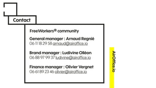 Contact
AirOfﬁce.io
General manager : Arnaud Regnié
06 11 18 29 58 arnaud@airofﬁce.io
Brand manager : Ludivine Olléon
06 88 97 99 37 ludivine@airofﬁce.io
Finance manager : Olivier Vergnet
06 61 89 23 46 olivier@airofﬁce.io
FreeWorkers® community
 
