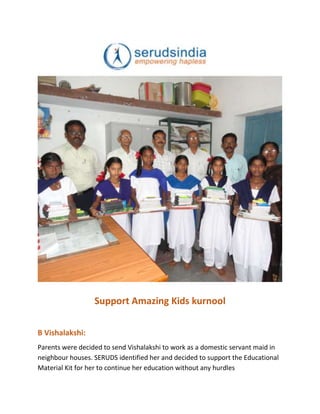 Support Amazing Kids kurnool
B Vishalakshi:
Parents were decided to send Vishalakshi to work as a domestic servant maid in
neighbour houses. SERUDS identified her and decided to support the Educational
Material Kit for her to continue her education without any hurdles
 