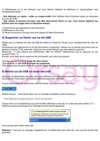 3) Sélectionnez le ou les fichier(s) que vous désirez déplacer et effectuez un cliquez-glisser vers
l’emplacement choisi
- Soit effectuer un copier - coller ou couper-coller (Voir méthode dans Comment copier un document
sur une clé USB)
- Soit utiliser la fonction Envoyer vers Mes Documents (Dans ce cas, vous devrez déplacer les
fichiers pour les ranger dans un deuxième temps)
1) Commencer par sélectionner votre document
2) Effectuez un clic droit
3) Placez la souris sur Envoyer vers puis cliquez sur Mes Documents
5) Supprimer un fichier sur sa clé USB
Placez-vous à l’intérieur de votre clé USB (En allant sur Poste de Travail, et sur l’emplacement de votre clé
USB)
Commencez par sélectionner le ou les documents à supprimer. Cliquez sur le premier document puis en
gardant la touche CTRL enfoncée, cliquez sur les autres fichiers que vous désirez supprimer.
Remarque : si vous désirez tout sélectionner, allez sur Edition> Sélectionnez tout ou appuyez sur les
touches CTRL + A
Ensuite, vous allez devoir supprimer les documents, pour cela vous pouvez :
-Soit appuyer sur la touche Suppr de votre clavier
-Soit effectuer un clic droit et cliquer sur supprimer
-Soit cliquez dans la partie droite de la fenêtre dans Gestion des fichiers sur Supprimer ce(s) dossier(s)
6) Retirer sa clé USB en toute sécurité
Attention, ne débranchez pas votre clé avant d’effectuer les opérations suivantes ! Sans quoi vous risquez
de perdre de l’information voir d’abimer définitivement votre clef USB.
Tout en bas, à droite de votre écran, prêt de l’heure, vous devez avoir cette icône :
Cliquez dessus… vous devez alors voir un message semblable à celui-ci-dessous :
Cliquez alors sur le périphérique qui porte la lettre attribuée à votre clé. Ici, notre clé porte la lettre « E ».
Attendez quelques secondes et le message suivant devrait apparaître :
Vous pouvez alors retirer votre clef.
Attention ! Tant que ce message n’apparaît pas, ne débranchez pas votre clé, vous pourriez perdre des
données !
 