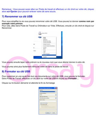 Remarque : Vous pouvez aussi allez sur Poste de travail et effectuez un clic droit sur votre clé, cliquez
alors sur Éjecter pour pouvoir enlever votre clé sans soucis.
7) Renommer sa clé USB
Pour vous simplifier la vie vous pouvez renommer votre clé USB. Vous pouvez lui donner comme nom par
exemple votre prénom.
Pour cela, allez dans Poste de Travail ou Ordinateur sur Vista. Effectuez, ensuite un clic droit et cliquez sur
Renommer.
Vous pouvez ensuite taper votre prénom ou le nouveau nom que vous désirer donner à votre clé.
Vous pourrez ainsi plus facilement retrouver votre clé dans le poste de travail.
8) Formater sa clé USB
Pour supprimer en une seule fois tout vos documents sur votre clé USB, vous pouvez la formater.
Dans Poste de Travail, effectuez un clic droit sur votre clé USB et cliquez sur Formater…
Cliquez sur le bouton démarrer et attendre la fin du formatage
 