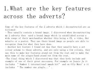 1.What are the key features
across the adverts?
Some of the key features of the 2 adverts which i deconstructed are as
followed:
- They usually contain a brand image. I discovered when deconstructing
my 2 adverts they used a brand image which is established across a
wide range of their merchandise whether this being a CD, a video, Her
website or a poster. They use there brand image so people are able to
recognise them for what they have done.
- Another key feature I found out was that they usually have a set
colour scheme to these adverts, and are only using a few colours, they
use this to make key features stand out from the rest and to make the
main name of the singer/band stand out from the rest.
-The final thing which I discovered was that they both include and
example of one of their great successes, For example on Jessie Js it
includes “ Number 1 international smash hit” and on Olly Murs’s it
includes “ The number one single...”.
 