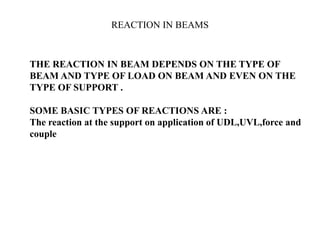 REACTION IN BEAMS
● THE REACTION IN BEAM DEPENDS ON THE TYPE OF
BEAM AND TYPE OF LOAD ON BEAM AND EVEN ON THE
TYPE OF SUPPORT .
SOME BASIC TYPES OF REACTIONS ARE :
The reaction at the support on application of UDL,UVL,force and
couple
http://alltypeim.blogspot.in/
 