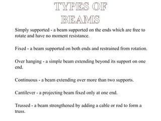 ● Simply supported - a beam supported on the ends which are free to
rotate and have no moment resistance.
● Fixed - a beam supported on both ends and restrained from rotation.
● Over hanging - a simple beam extending beyond its support on one
end.
● Continuous - a beam extending over more than two supports.
● Cantilever - a projecting beam fixed only at one end.
● Trussed - a beam strengthened by adding a cable or rod to form a
truss. http://alltypeim.blogspot.in/
 