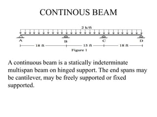 CONTINOUS BEAM
A continuous beam is a statically indeterminate
multispan beam on hinged support. The end spans may
be cantilever, may be freely supported or fixed
supported.
http://alltypeim.blogspot.in/
 