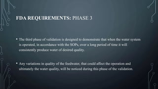 FDA REQUIREMENTS: PHASE 3
• The third phase of validation is designed to demonstrate that when the water system
is operated, in accordance with the SOPs, over a long period of time it will
consistently produce water of desired quality.
• Any variations in quality of the feedwater, that could affect the operation and
ultimately the water quality, will be noticed during this phase of the validation.
 
