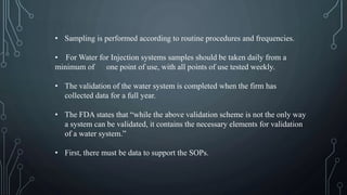 • Sampling is performed according to routine procedures and frequencies.
• For Water for Injection systems samples should be taken daily from a
minimum of one point of use, with all points of use tested weekly.
• The validation of the water system is completed when the firm has
collected data for a full year.
• The FDA states that “while the above validation scheme is not the only way
a system can be validated, it contains the necessary elements for validation
of a water system.”
• First, there must be data to support the SOPs.
 
