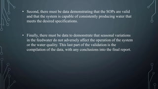 • Second, there must be data demonstrating that the SOPs are valid
and that the system is capable of consistently producing water that
meets the desired specifications.
• Finally, there must be data to demonstrate that seasonal variations
in the feedwater do not adversely affect the operation of the system
or the water quality. This last part of the validation is the
compilation of the data, with any conclusions into the final report.
 