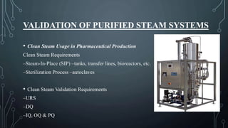 VALIDATION OF PURIFIED STEAM SYSTEMS
• Clean Steam Usage in Pharmaceutical Production
Clean Steam Requirements
–Steam-In-Place (SIP) –tanks, transfer lines, bioreactors, etc.
–Sterilization Process –autoclaves
• Clean Steam Validation Requirements
–URS
–DQ
–IQ, OQ & PQ
 
