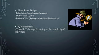 • Clean Steam Design
–It includes Clean Steam Generator
–Distribution System
–Points of Use (Traps) –Autoclave, Reactors, etc.
• PQ Requirements
–Typically 7 –14 days depending on the complexity of
the system
 