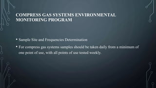 COMPRESS GAS SYSTEMS ENVIRONMENTAL
MONITORING PROGRAM
• Sample Site and Frequencies Determination
• For compress gas systems samples should be taken daily from a minimum of
one point of use, with all points of use tested weekly.
 