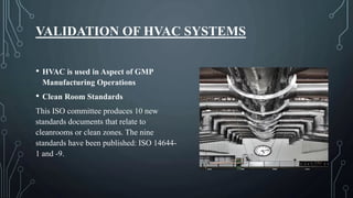 VALIDATION OF HVAC SYSTEMS
• HVAC is used in Aspect of GMP
Manufacturing Operations
• Clean Room Standards
This ISO committee produces 10 new
standards documents that relate to
cleanrooms or clean zones. The nine
standards have been published: ISO 14644-
1 and -9.
 