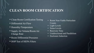 CLEAN ROOM CERTIFICATION
• Clean Room Certification Testing
• Differential Air Flow
• Humidity/Temperature
• Supply Air Volume/Room Air
Change Rate
• Room Differential Pressures
• DOP Test of HEPA Filters
• Room Non-Viable Particulate
Counts
• Light Levels
• Noise Levels
• Recovery Time
• Unidirectional and Parallelism
• Enclosure Induction
 